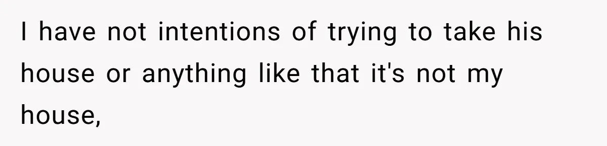 I have not intentions of trying to take his house or anything like that it's not my house,