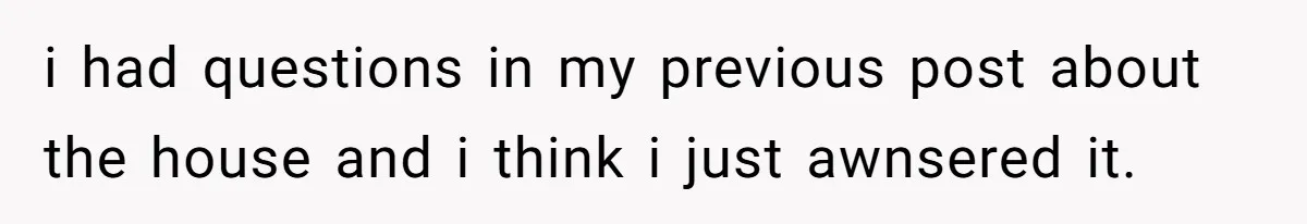 i had questions in my previous post about the house and i think i just awnsered it.