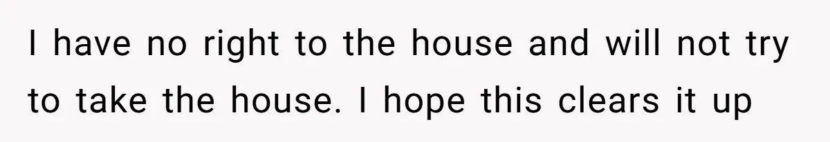 I have no right to the house and will not try to take the house. I hope this clears it up