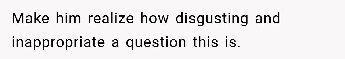 Make him realize how disgusting and inappropriate a question this is.