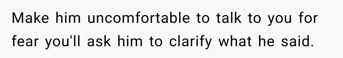 Make him uncomfortable to talk to you for fear you'll ask him to clarify what he said.