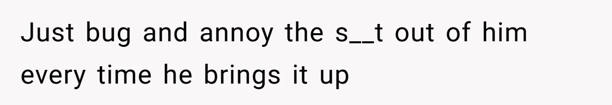 Just bug and annoy the s__t out of him every time he brings it up
