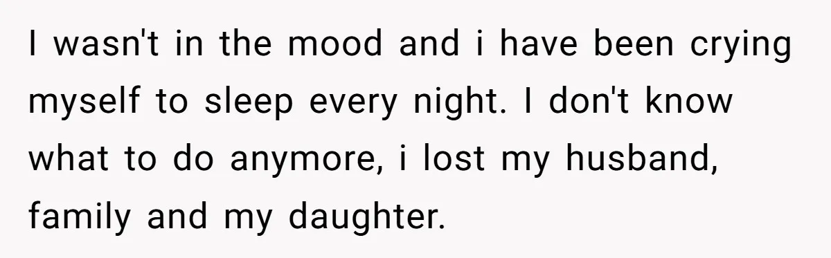 I wasn't in the mood and i have been crying myself to sleep every night. I don't know what to do anymore, i lost my husband, family and my daughter.