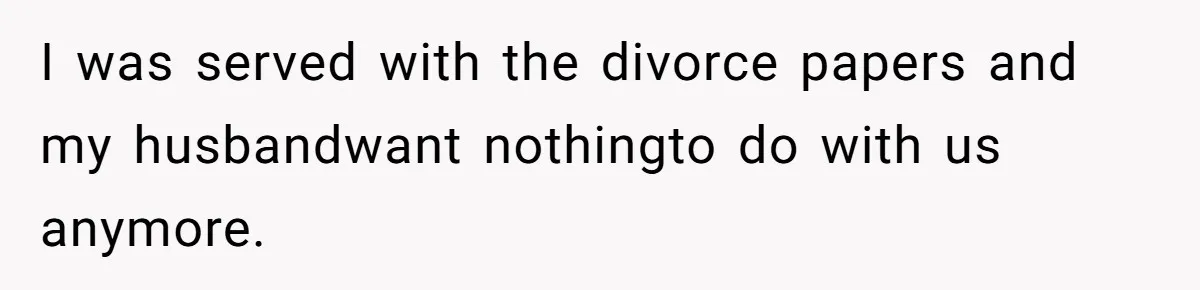 I was served with the divorce papers and my husbandwant nothingto do with us anymore.