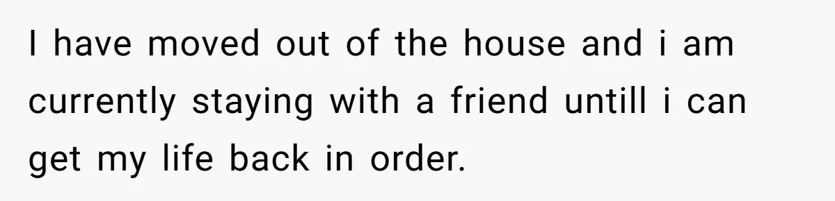 I have moved out of the house and i am currently staying with a friend untill i can get my life back in order.