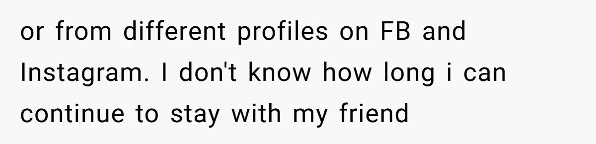 or from different profiles on FB and Instagram. I don't know how long i can continue to stay with my friend