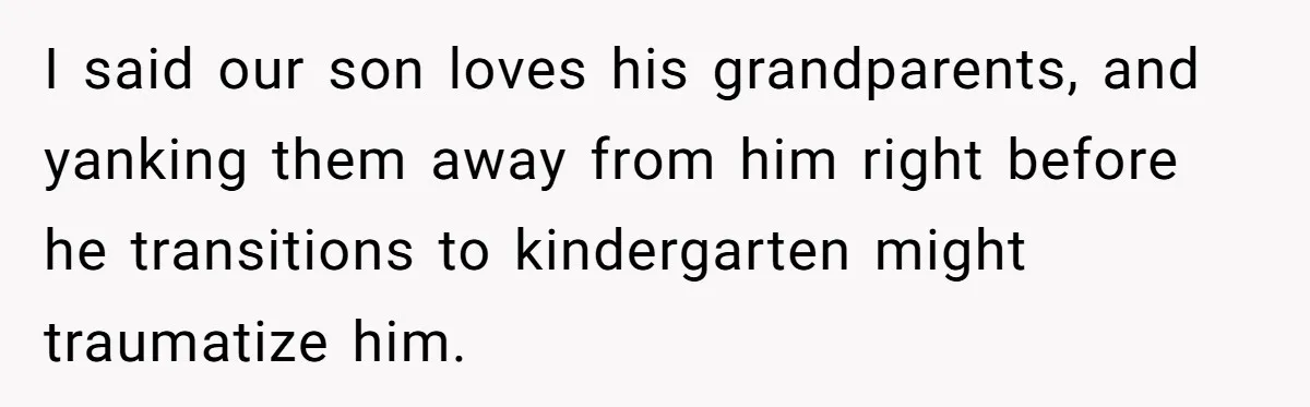 I said our son loves his grandparents, and yanking them away from him right before he transitions to kindergarten might traumatize him.