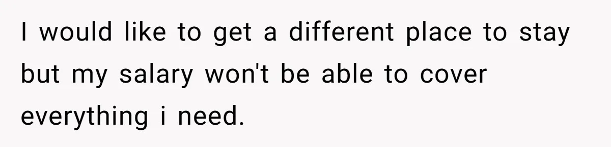 I would like to get a different place to stay but my salary won't be able to cover everything i need.