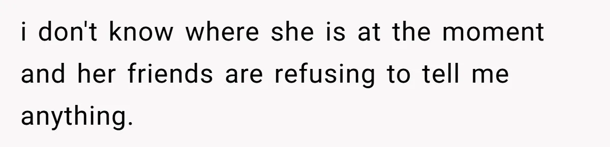 i don't know where she is at the moment and her friends are refusing to tell me anything.