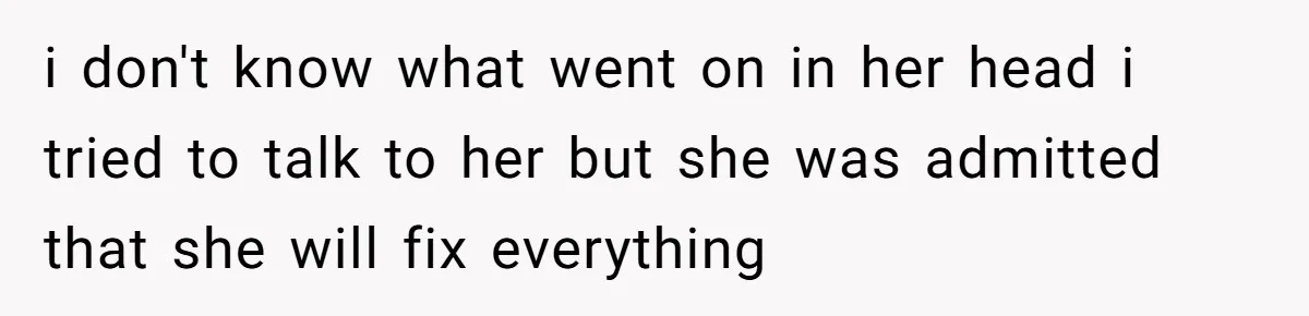 i don't know what went on in her head i tried to talk to her but she was admitted that she will fix everything