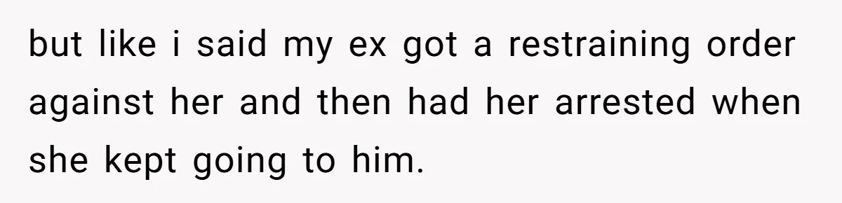 but like i said my ex got a restraining order against her and then had her arrested when she kept going to him.