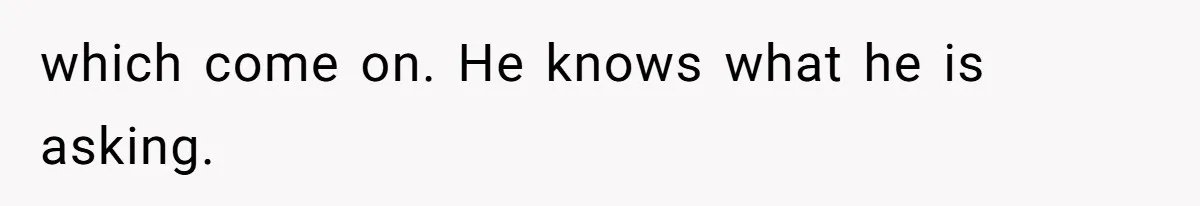 which come on. He knows what he is asking.