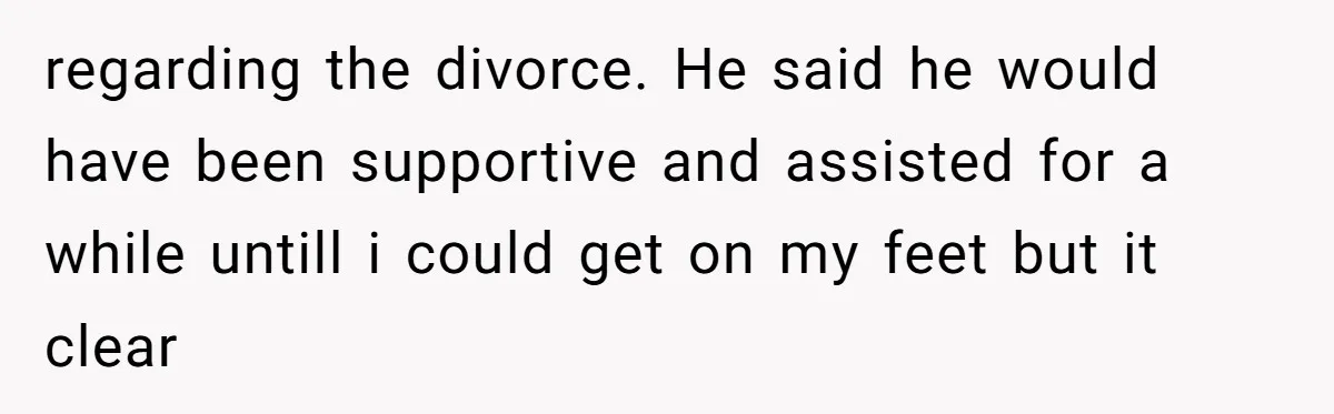 regarding the divorce. He said he would have been supportive and assisted for a while untill i could get on my feet but it clear