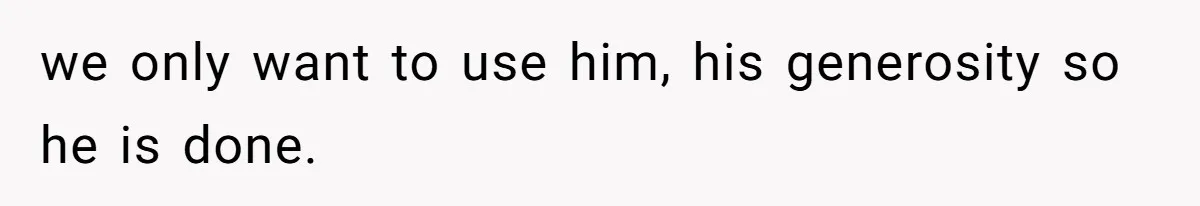 we only want to use him, his generosity so he is done.