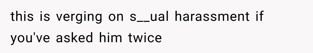 this is verging on s__ual harassment if you've asked him twice