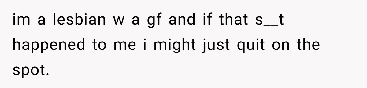 im a lesbian w a gf and if that s__t happened to me i might just quit on the spot.