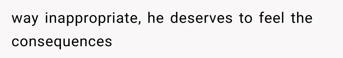 way inappropriate, he deserves to feel the consequences