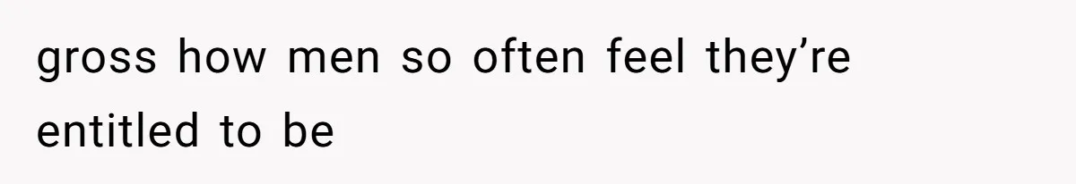 gross how men so often feel they’re entitled to be