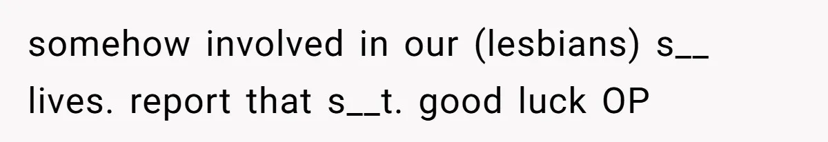 somehow involved in our (lesbians) s__ lives. report that s__t. good luck OP