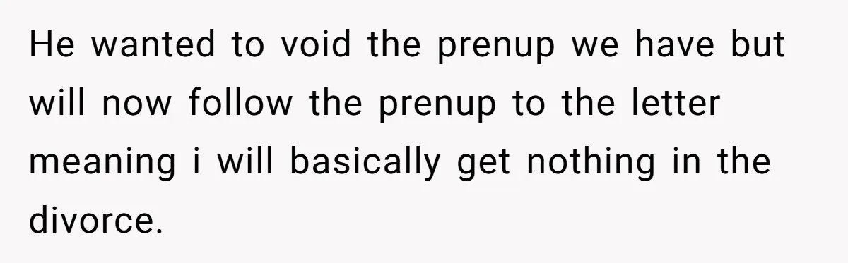 He wanted to void the prenup we have but will now follow the prenup to the letter meaning i will basically get nothing in the divorce.