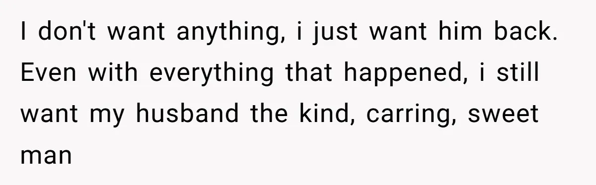 I don't want anything, i just want him back. Even with everything that happened, i still want my husband the kind, carring, sweet man