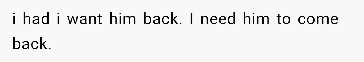 i had i want him back. I need him to come back.