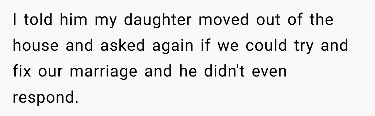 I told him my daughter moved out of the house and asked again if we could try and fix our marriage and he didn't even respond.