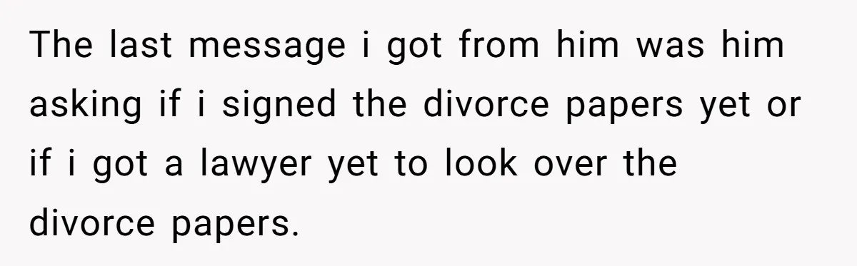 The last message i got from him was him asking if i signed the divorce papers yet or if i got a lawyer yet to look over the divorce papers.