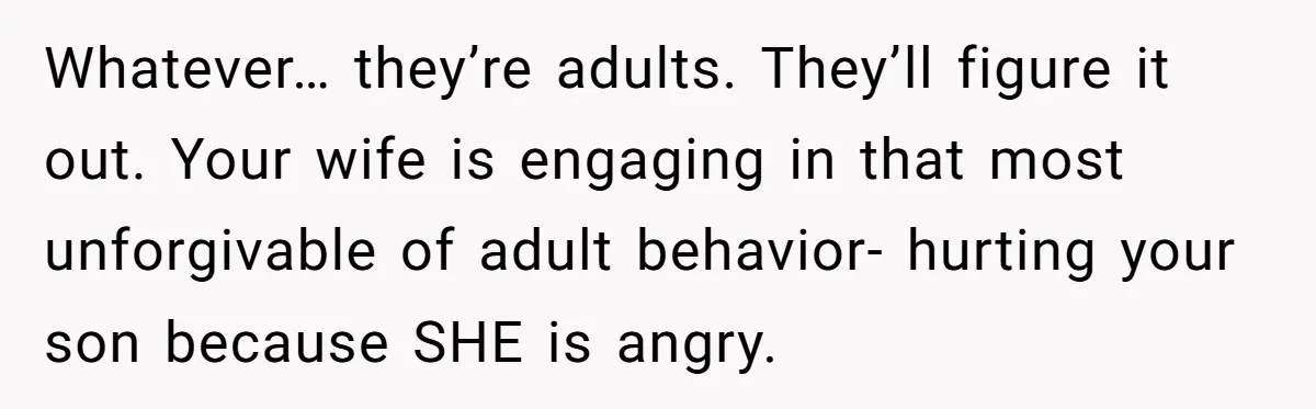 Whatever… they’re adults. They’ll figure it out. Your wife is engaging in that most unforgivable of adult behavior- hurting your son because SHE is angry.