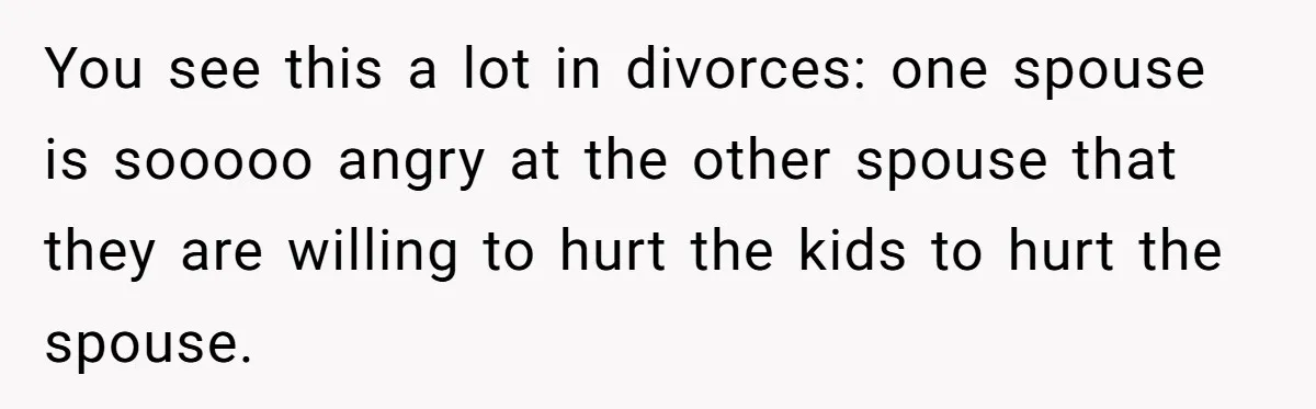 You see this a lot in divorces: one spouse is sooooo angry at the other spouse that they are willing to hurt the kids to hurt the spouse.
