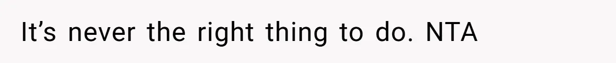 It’s never the right thing to do. NTA