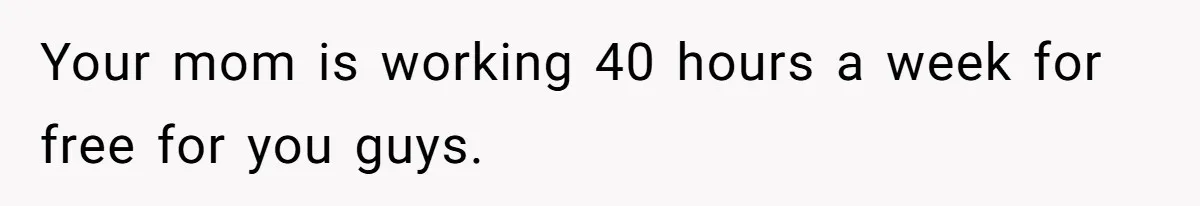 Your mom is working 40 hours a week for free for you guys.
