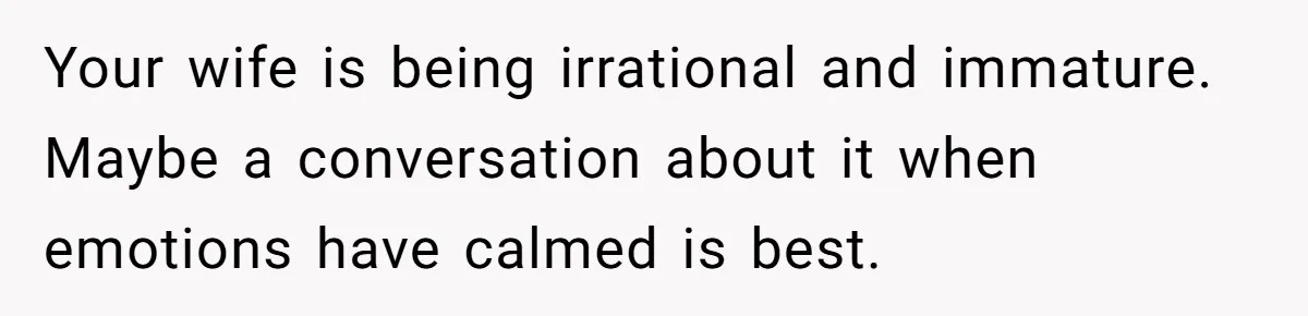 Your wife is being irrational and immature. Maybe a conversation about it when emotions have calmed is best.