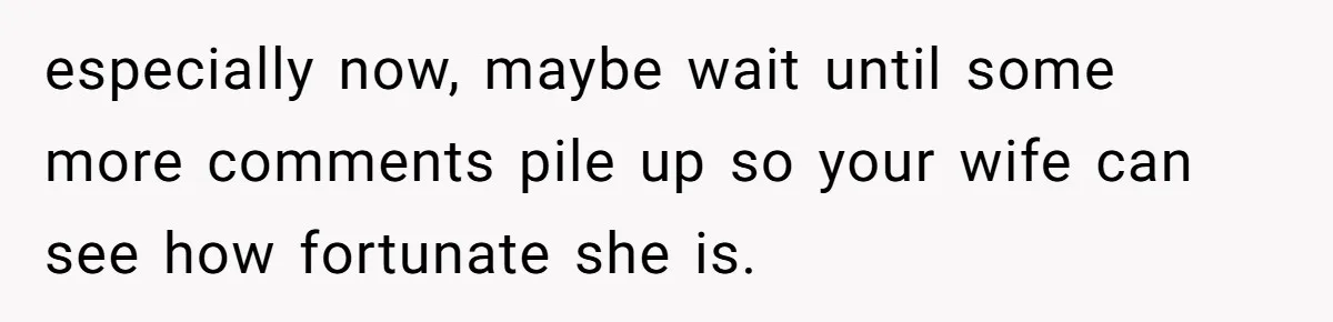 especially now, maybe wait until some more comments pile up so your wife can see how fortunate she is.