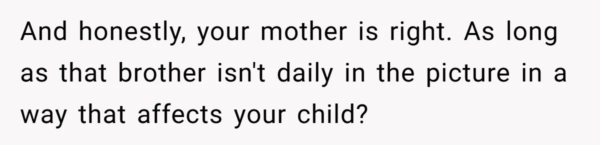 And honestly, your mother is right. As long as that brother isn't daily in the picture in a way that affects your child?