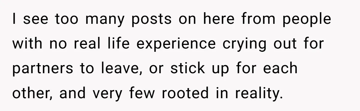 I see too many posts on here from people with no real life experience crying out for partners to leave, or stick up for each other, and very few rooted...