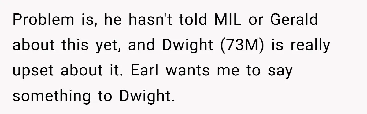 Problem is, he hasn't told MIL or Gerald about this yet, and Dwight (73M) is really upset about it. Earl wants me to say something to Dwight.