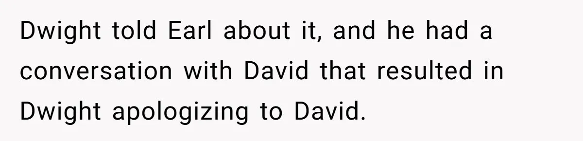 Dwight told Earl about it, and he had a conversation with David that resulted in Dwight apologizing to David.