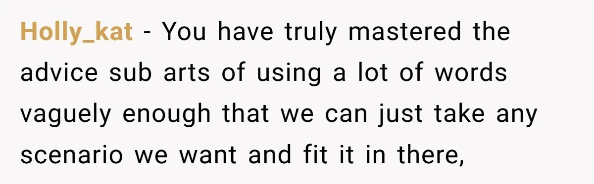 Holly_kat − You have truly mastered the advice sub arts of using a lot of words vaguely enough that we can just take any scenario we want and fit it...