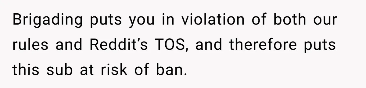 Brigading puts you in violation of both our rules and Reddit’s TOS, and therefore puts this sub at risk of ban.