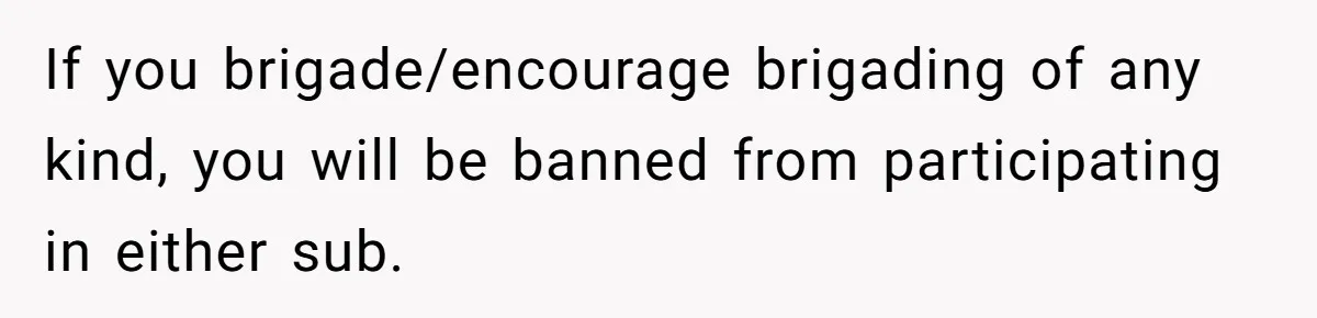 If you brigade/encourage brigading of any kind, you will be banned from participating in either sub.