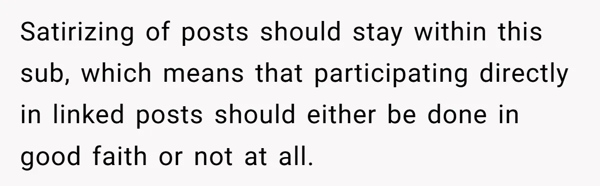 Satirizing of posts should stay within this sub, which means that participating directly in linked posts should either be done in good faith or not at all.