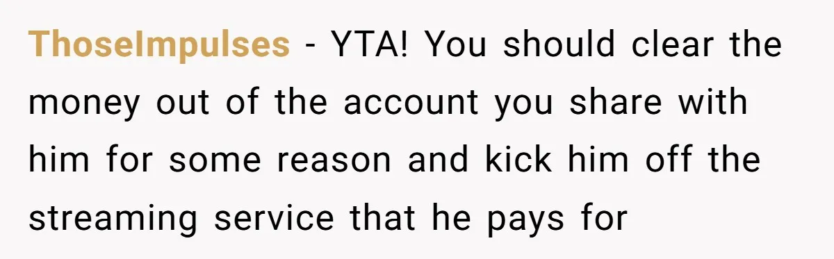 ThoseImpulses − YTA! You should clear the money out of the account you share with him for some reason and kick him off the streaming service that he pays for