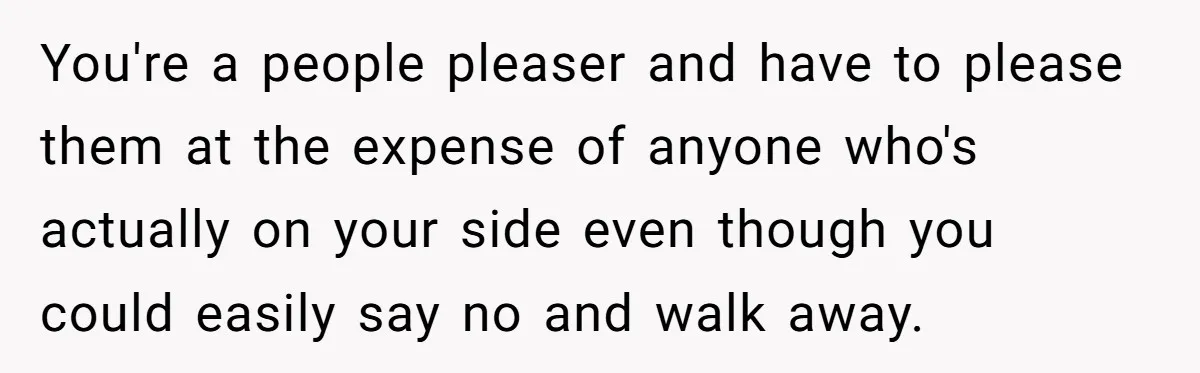 You're a people pleaser and have to please them at the expense of anyone who's actually on your side even though you could easily say no and walk away.