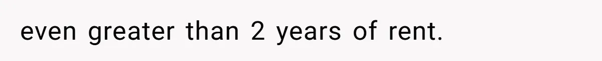 even greater than 2 years of rent.