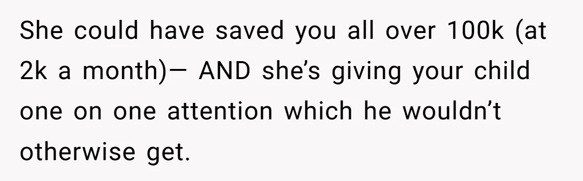 She could have saved you all over 100k (at 2k a month)— AND she’s giving your child one on one attention which he wouldn’t otherwise get.