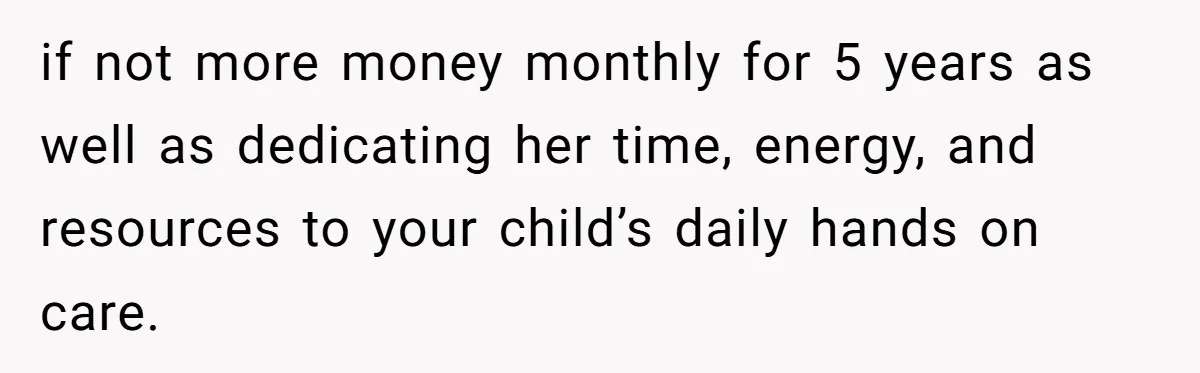 if not more money monthly for 5 years as well as dedicating her time, energy, and resources to your child’s daily hands on care.