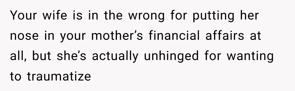 Your wife is in the wrong for putting her nose in your mother’s financial affairs at all, but she’s actually unhinged for wanting to traumatize