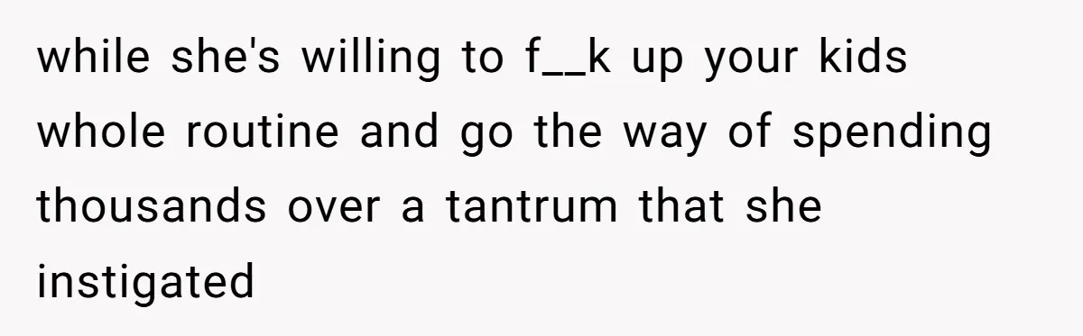 while she's willing to f__k up your kids whole routine and go the way of spending thousands over a tantrum that she instigated
