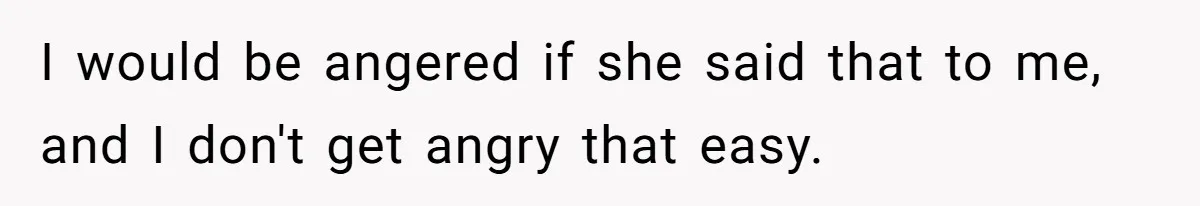I would be angered if she said that to me, and I don't get angry that easy.